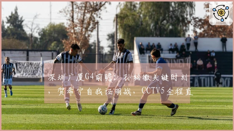 深圳广厦G4前瞻：孙铭徽关键时刻，贺希宁自我证明战，CCTV5全程直播！