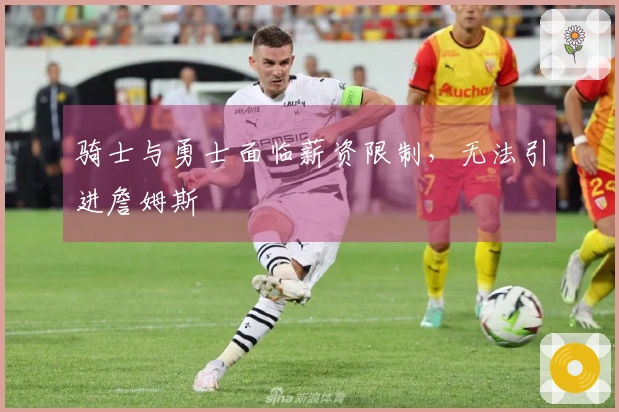 骑士与勇士面临薪资限制，无法引进詹姆斯
