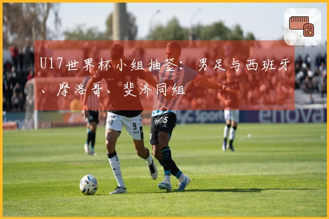 U17世界杯小组抽签：男足与西班牙、摩洛哥、斐济同组
